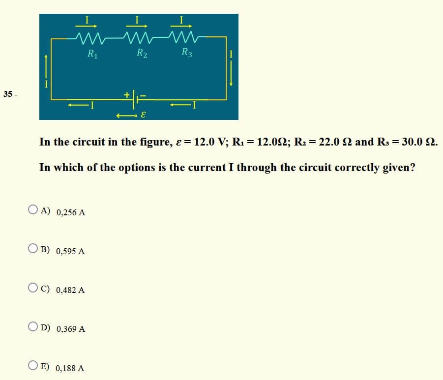 R1
R2
R3
I
35 -
+
In the circuit in the figure, ɛ = 12.0 V; R1 = 12.02; R2 = 22.0 2 and R3 = 30.0 2.
In which of the options is the current I through the circuit correctly given?
O A) 0,256 A
O B) 0,595 A
OC) 0,482 A
O D) 0,369 A
O E) 0,188 A
