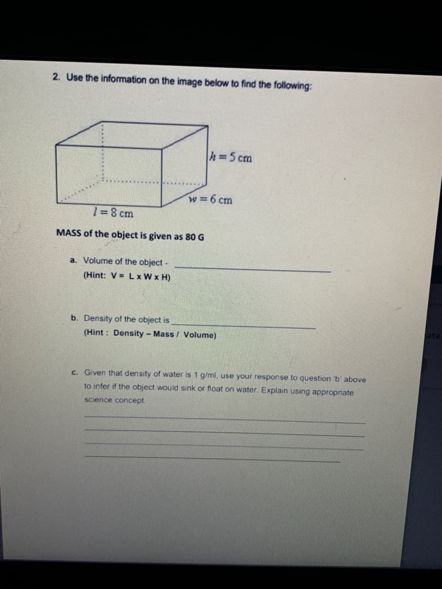 2. Use the information on the image below to find the following:
h=5 cm
w=6 cm
1=8 cm
MASS of the object is given as 80 G
a. Volume of the object -
(Hint: V = Lx W x H)
b. Density of the object is
ate
(Hint: Density- Mass / Volume)
c. Given that density of water is 1 g/ml, use your response to question 'b' above
to infer if the object would sink or float on water. Explain using appropriate
science concept.
