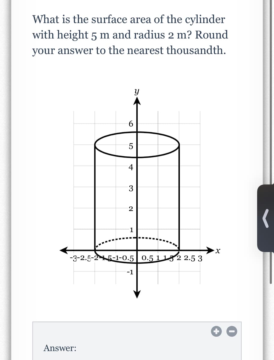 What is the surface area of the cylinder
with height 5 m and radius 2 m? Round
your answer to the nearest thousandth.
9.
4
1
X.
-3-2.5-25-1-0.5 0.5 1 152 2.5 3
-1
Answer:
