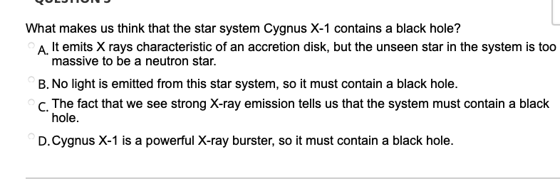What makes us think that the star system Cygnus X-1 contains a black hole?
A, It emits X rays characteristic of an accretion disk, but the unseen star in the system is too
massive to be a neutron star.
B. No light is emitted from this star system, so it must contain a black hole.
C. The fact that we see strong X-ray emission tells us that the system must contain a black
hole.
D.Cygnus X-1 is a powerful X-ray burster, so it must contain a black hole.
