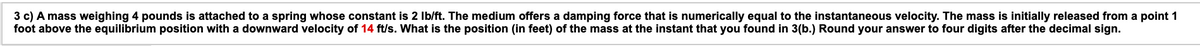 3 c) A mass weighing 4 pounds is attached to a spring whose constant is 2 Ib/ft. The medium offers a damping force that is numerically equal to the instantaneous velocity. The mass is initially released from a point 1
foot above the equilibrium position with a downward velocity of 14 ft/s. What is the position (in feet) of the mass at the instant that you found in 3(b.) Round your answer to four digits after the decimal sign.
