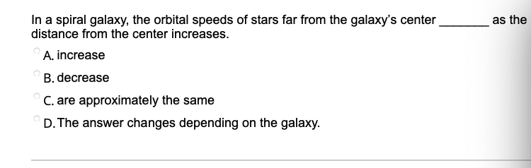 In a spiral galaxy, the orbital speeds of stars far from the galaxy's center
distance from the center increases.
as the
A. increase
B. decrease
C. are approximately the same
D. The answer changes depending on the galaxy.
