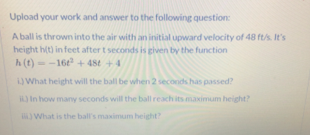 Upload your work and answer to the following question:
A ball is thrown into the air with an initial upward velocity of 48 ft/s. It's
height h(t) in feet after t seconds is given by the function
h (t) = -16t + 48t + 4
i.) What height will the ball be when 2 seconds has passed?
ii.) In how many seconds will the ball reach its maximum height?
ii.) What is the ball's maximum height?
