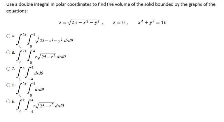 Use a double integral in polar coordinates to find the volume of the solid bounded by the graphs of the
equations:
z = /25 - x2- y? ,
z = 0,
x2 + y? = 16
2x
4
OA
/25-x2-y2 drd0
0.
2x
r/25-r? drdo
Oc.
drde
0.
-4
OD.
drde
OE.
I/25-r2 drd®
