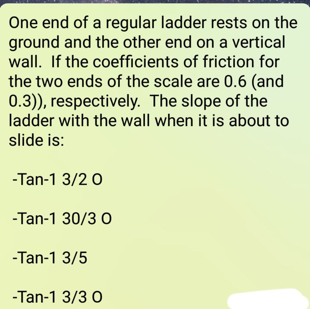 One end of a regular ladder rests on the
ground and the other end on a vertical
wall. If the coefficients of friction for
the two ends of the scale are 0.6 (and
0.3)), respectively. The slope of the
ladder with the wall when it is about to
slide is:
-Tan-1 3/2 0
-Tan-1 30/3 0
-Tan-1 3/5
-Tan-1 3/3 0