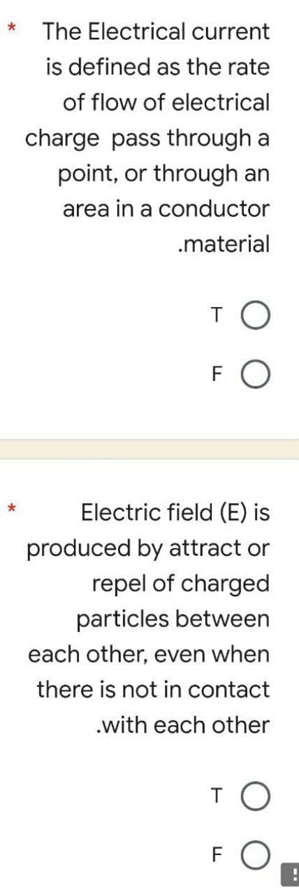 *
*
The Electrical current
is defined as the rate
of flow of electrical
charge pass through a
point, or through an
area in a conductor
.material
то
FO
Electric field (E) is
produced by attract or
repel of charged
particles between
each other, even when
there is not in contact
.with each other
то
FO