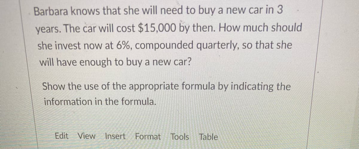 Barbara knows that she will need to buy a new car in 3
years. The car will cost $15,000 by then. How much should
she invest now at 6%, compounded quarterly, so that she
will have enough to buy a new car?
Show the use of the appropriate formula by indicating the
information in the formula.
Edit View Insert Format Tools Table
