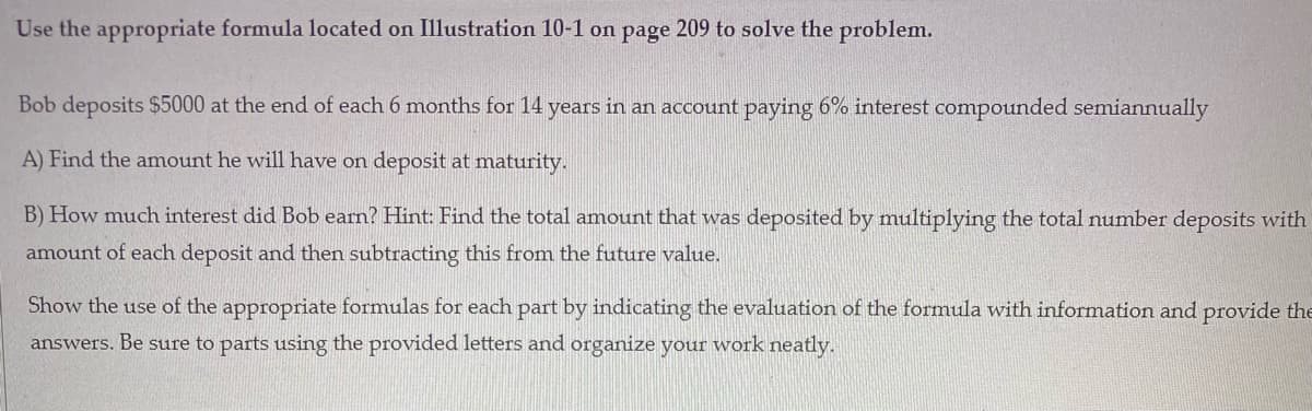 Use the appropriate formula located on Illustration 10-1 on page 209 to solve the problem.
Bob deposits $5000 at the end of each 6 months for 14 years in an account paying 6% interest compounded semiannually
A) Find the amount he will have on deposit at maturity.
B) How much interest did Bob earn? Hint: Find the total amount that was deposited by multiplying the total number deposits with
amount of each deposit and then subtracting this from the future value.
Show the use of the appropriate formulas for each part by indicating the evaluation of the formula with information and provide the
answers. Be sure to parts using the provided letters and organize your work neatly.
