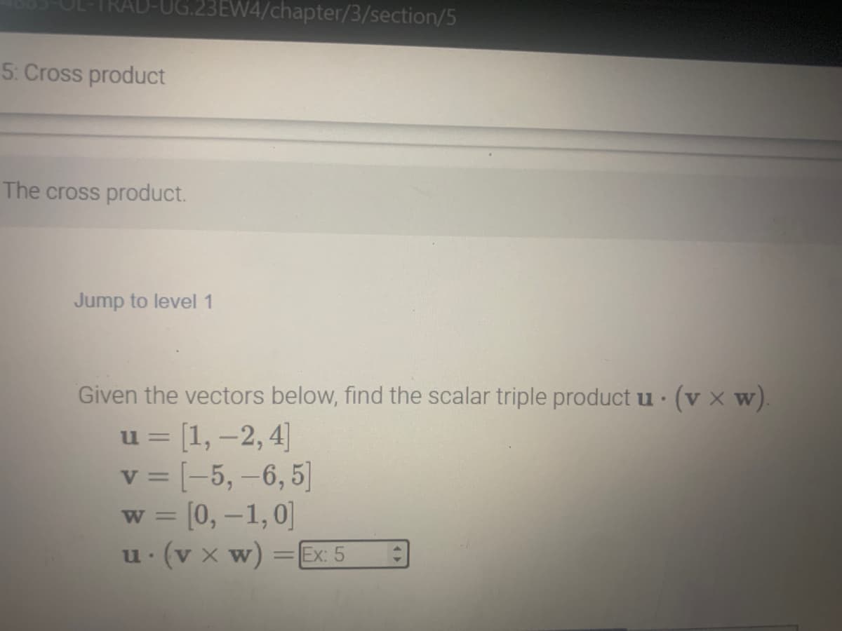 5: Cross product
The cross product.
23EW4/chapter/3/section/5
Jump to level 1
Given the vectors below, find the scalar triple product u. (vx w).
u = [1, -2, 4]
v = [-5, -6, 5]
w = [0, -1, 0]
u. (vx w) = Ex: 5