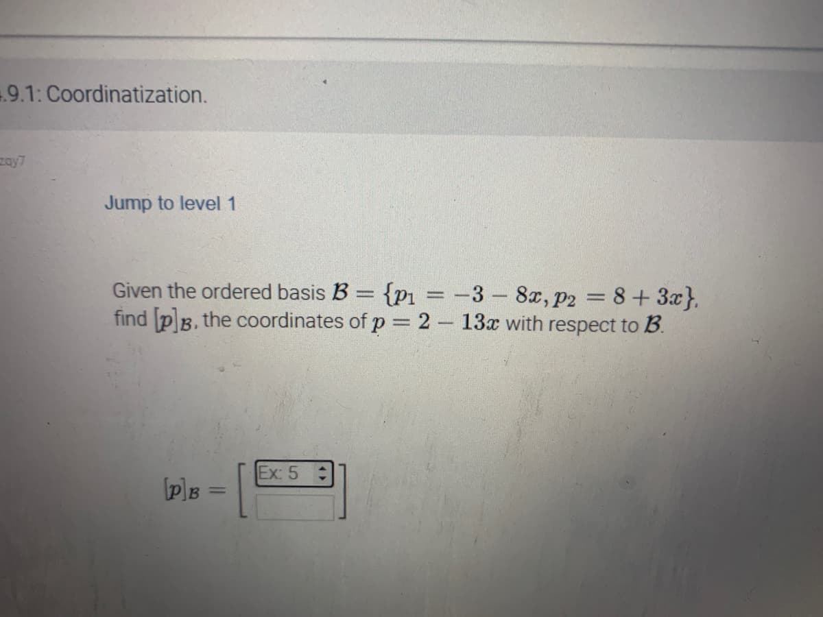 4.9.1: Coordinatization.
zay7
Jump to level 1
Given the ordered basis B = {p₁ = -3 - 8x, p2 8 + 3x},
find [p]B, the coordinates of p = 2 - 13x with respect to B.
1
[P]B
Ex: 5