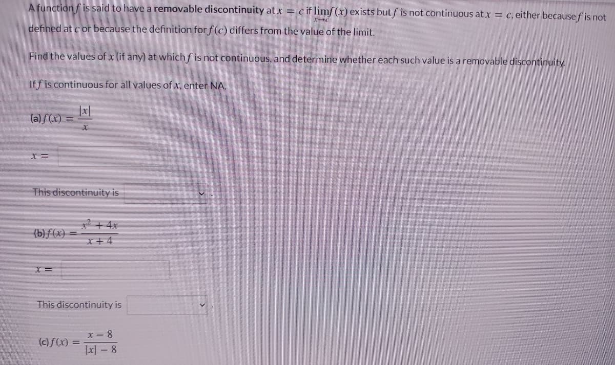 A function f is said to have a removable discontinuity at x = c if limf(x) exists but f is not continuous at x = c, either because f is not
defined at c or because the definition for f(c) differs from the value of the limit.
Find the values of x (if any) at which f is not continuous, and determine whether each such value is a removable discontinuity.
If f is continuous for all values of x, enter NA.
(a) f(x) =
This discontinuity is
2+ 4x
(b)ƒ (x) =
x+4
This discontinuity is
X- 8
(c)f(x) =
Jx| – 8
