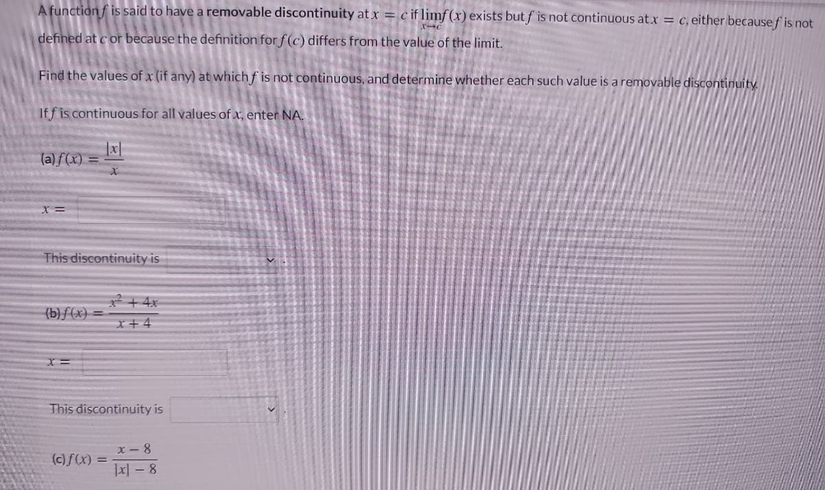 A function f is said to have a removable discontinuity at x = c if limf(x) exists but f is not continuous at x = c, either because f is not
defined at c or because the definition for f(c) differs from the value of the limit.
Find the values of x (if any) at which f is not continuous, and determine whether each such value is a removable discontinuity.
If f is continuous for all values of x, enter NA.
(a)f(x) =
This discontinuity is
2+ 4x
(b)f(x) =
x+4
This discontinuity is
X - 8
|x| – 8
(c)f(x) =
