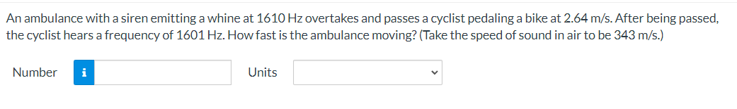 An ambulance with a siren emitting a whine at 1610 Hz overtakes and passes a cyclist pedaling a bike at 2.64 m/s. After being passed,
the cyclist hears a frequency of 1601 Hz. How fast is the ambulance moving? (Take the speed of sound in air to be 343 m/s.)
Number
i
Units
