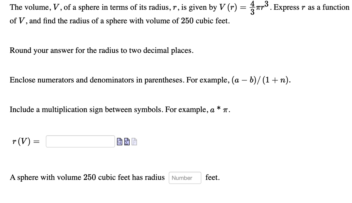 The volume, V, of a sphere in terms of its radius, r, is given by V (r) = Tr°. Express r as a function
of V, and find the radius of a sphere with volume of 250 cubic feet.
Round your answer for the radius to two decimal places.
Enclose numerators and denominators in parentheses. For example, (a – b)/ (1+ n).
Include a multiplication sign between symbols. For example, a * T.
r (V) =
A sphere with vol
ne 250 cubic feet has radius Number
feet.
