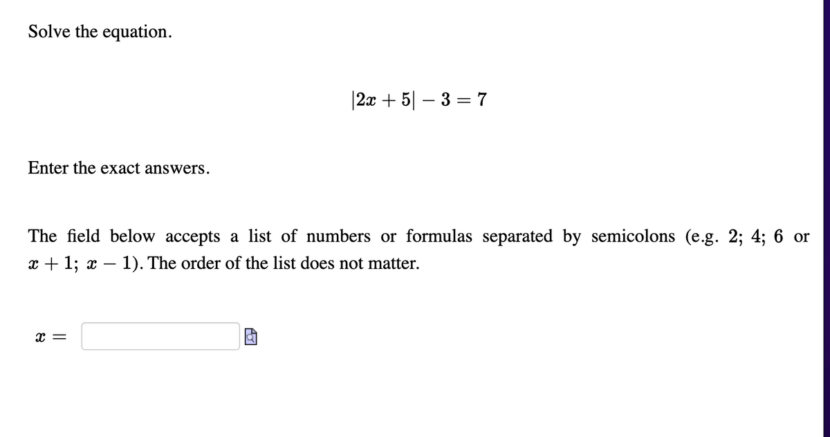 Solve the equation.
|2x + 5| – 3 = 7
Enter the exact answers.
The field below accepts a list of numbers or formulas separated by semicolons (e.g. 2; 4; 6 or
x + 1; x
1). The order of the list does not matter.
