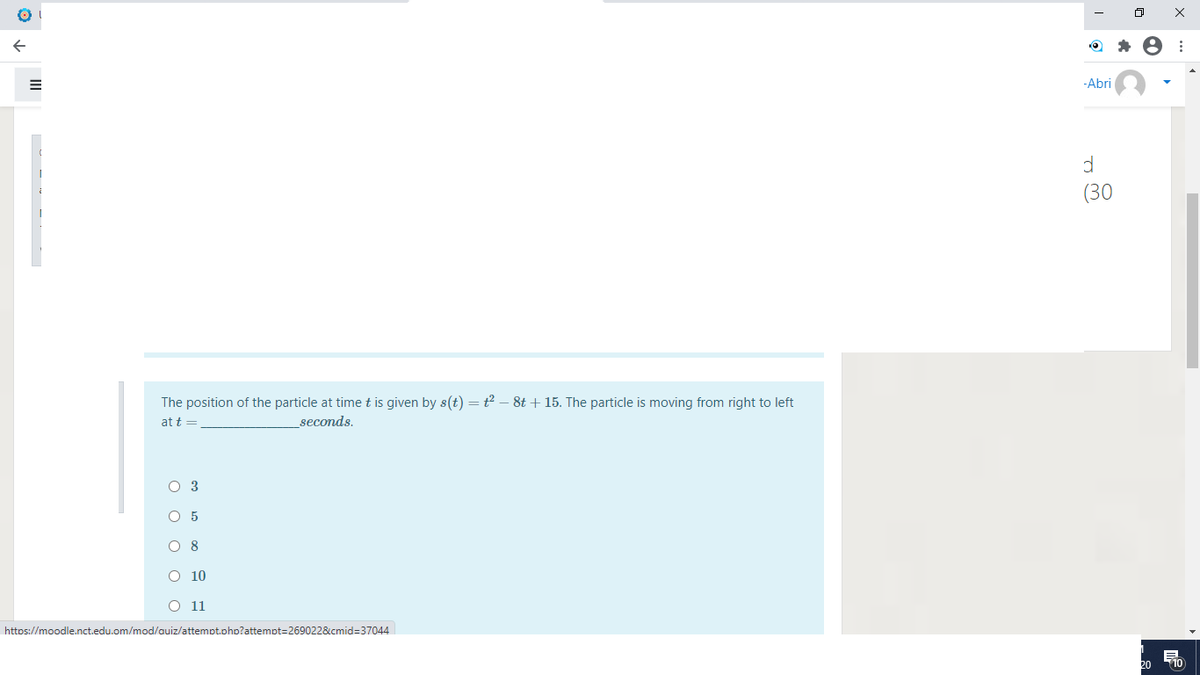 -Abri
(30
The position of the particle at time t is given by s(t) =t – 8t + 15. The particle is moving from right to left
at t =
seconds.
O 3
O 5
O 8
O 10
O 11
https://moodle.nct.edu.om/mod/auiz/attempt.ohp?attempt=269022&cmid=37044
20
T10
