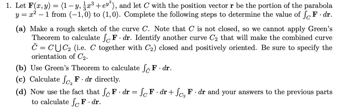 1. Let F(x, y) = (1 − y, x³ +e³²), and let C with the position vector r be the portion of the parabola
y = x² – 1 from (−1,0) to (1,0). Complete the following steps to determine the value of F · dr.
(a) Make a rough sketch of the curve C. Note that C is not closed, so we cannot apply Green's
Theorem to calculate F. dr. Identify another curve C₂ that will make the combined curve
Ĉ = CỤC₂ (i.e. C together with C₂) closed and positively oriented. Be sure to specify the
orientation of C₂.
(b) Use Green's Theorem to calculate fF.dr.
(c) Calculate ₂ F. dr directly.
(d) Now use the fact that fF.dr = F·dr + Sc₂ F. dr and your answers to the previous parts
to calculate fF.dr.