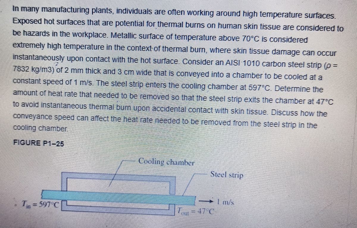 In many manufacturing plants, individuals are often working around high temperature surfaces.
Exposed hot surfaces that are potential for thermal burns on human skin tissue are considered to
be hazards in the workplace. Metallic surface of temperature above 70°C is considered
extremely high temperature in the context of thermal burn, where skin tissue damage can occur
instantaneously upon contact with the hot surface.. Consider an AISI 1010 carbon steel strip (p =
7832 kg/m3) of 2 mm thick and 3 cm wide that is conveyed into a chamber to be cooled at a
constant speed of 1 m/s. The steel strip enters the cooling chamber at 597 C. Determine the
amount of heat rate that needed to be removed so that the steel strip exits the chamber at 47°C
to avoid instantaneous themal burn upon accidental contact with skin tissue. Discuss how the
conveyance speed can affect the neat rate needed to be removed from the steel strip in the
cooling chamber.
FIGURE P1-25
Cooling chamber
Steel strip
Im/s
=47°C
Tn=597°C
