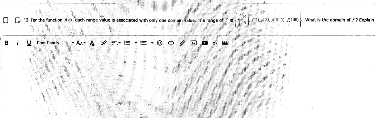 O O 13. For the function (x), each range value is associated with only one domain value. The range of f is
(8), A10.5). A100) . What is the domain of /? Explain
B
U Font Family
• AA A
O =- E E
国
