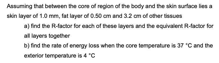 Assuming that between the core of region of the body and the skin surface lies a
skin layer of 1.0 mm, fat layer of 0.50 cm and 3.2 cm of other tissues
a) find the R-factor for each of these layers and the equivalent R-factor for
all layers together
b) find the rate of energy loss when the core temperature is 37 °C and the
exterior temperature is 4 °C
