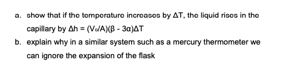 a. show that if tho temperaturo incroases by AT, the liquid riscs in the
capillary by Ah = (V/A)(ß - 3a)AT
b. explain why in a similar system such as a mercury thermometer we
can ignore the expansion of the flask
