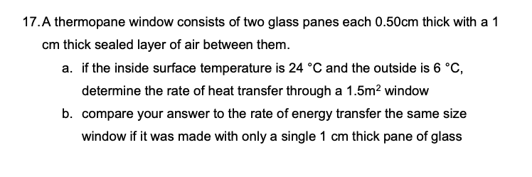 17.A thermopane window consists of two glass panes each 0.50cm thick with a 1
cm thick sealed layer of air between them.
a. if the inside surface temperature is 24 °C and the outside is 6 °C,
determine the rate of heat transfer through a 1.5m² window
b. compare your answer to the rate of energy transfer the same size
window if it was made with only a single 1 cm thick pane of glass
