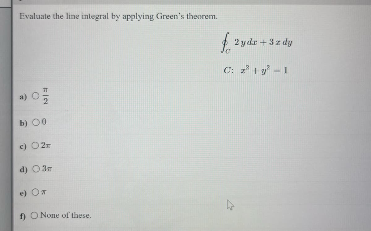 Evaluate the line integral by applying Green's theorem.
a) 0
π
b) 0
О 2п
d) О 3п
f) O None of these.
f 2 y dx + 3 x dy
C: x² + y² = 1
4