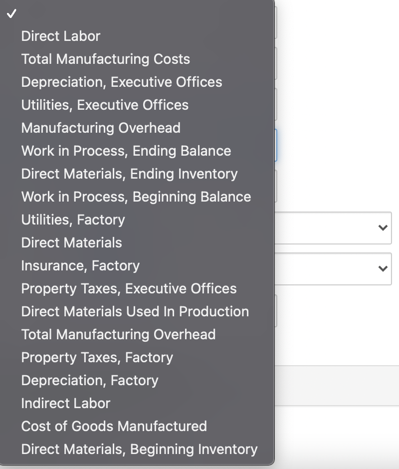 Direct Labor
Total Manufacturing Costs
Depreciation, Executive Offices
Utilities, Executive Offices
Manufacturing Overhead
Work in Process, Ending Balance
Direct Materials, Ending Inventory
Work in Process, Beginning Balance
Utilities, Factory
Direct Materials
Insurance, Factory
Property Taxes, Executive Offices
Direct Materials Used In Production
Total Manufacturing Overhead
Property Taxes, Factory
Depreciation, Factory
Indirect Labor
Cost of Goods Manufactured
Direct Materials, Beginning Inventory
>
>
