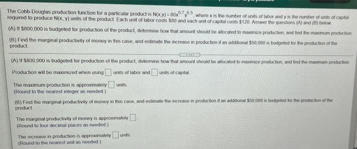 The Cobb-Douglas production function for a particular product is N(x.y) = 80x 3 where x is the number of units of labor and y is the number of units of capital
required to produce N(x, y) units of the product. Each unit of labor costs $80 and each unit of capital costs $120. Answer the questions (A) and (B) below
(A) II S800,000 is budgeted for production of the product, determine how that amount should be allocated to maomize production, and find the maximum production
(B) Find the marginal productivity of money in this case, and estimate the increase in production if an addtional $50,000 is budgeted for the production of the
product.
(A) II S800,000 is budgeted for production of the product, determine how that amount should be allocated to maximize production, and find the maxmum production
Production will be maximized when using units of labor and units of capital
The maximum production is approximately units
(Round to the nearest integer as needed.)
(B) Find the marginal productivity of money in this case, and estimate the increase in production if an additional $50 000 is budgeted for the production of the
product
The marginal productivity of money is approximately
(Round to four decimal places as needed)
The increase in production is approximately unts
(Round to the nearest unit as needed.)
