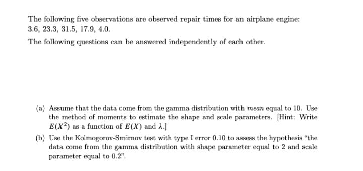 The following five observations are observed repair times for an airplane engine:
3.6, 23.3, 31.5, 17.9, 4.0.
The following questions can be answered independently of each other.
(a) Assume that the data come from the gamma distribution with mean equal to 10. Use
the method of moments to estimate the shape and scale parameters. [Hint: Write
E(X²) as a function of E(X) and 2.]
(b) Use the Kolmogorov-Smirnov test with type I error 0.10 to assess the hypothesis "the
data come from the gamma distribution with shape parameter equal to 2 and scale
parameter equal to 0.2".
