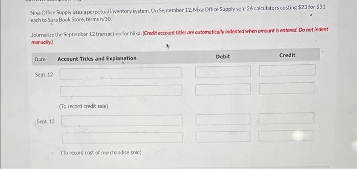 Nixa Office Supply uses a perpetual inventory system. On September 12, Nixa Office Supply sold 26 calculators costing $23 for $31
each to Sura Book Store, terms n/30.
Journalize the September 12 transaction for Nixa. (Credit account titles are automatically indented when amount is entered. Do not indent
manually)
Debit
Credit
Date
Account Titles and Explanation
Sept. 12
(To record credit sale)
Sept. 12
(To record cost of merchandise sold)
