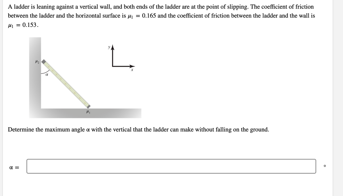 A ladder is leaning against a vertical wall, and both ends of the ladder are at the point of slipping. The coefficient of friction
between the ladder and the horizontal surface is uj = 0.165 and the coefficient of friction between the ladder and the wall is
H1 = 0.153.
y
Hi
Determine the maximum angle a with the vertical that the ladder can make without falling on the ground.
