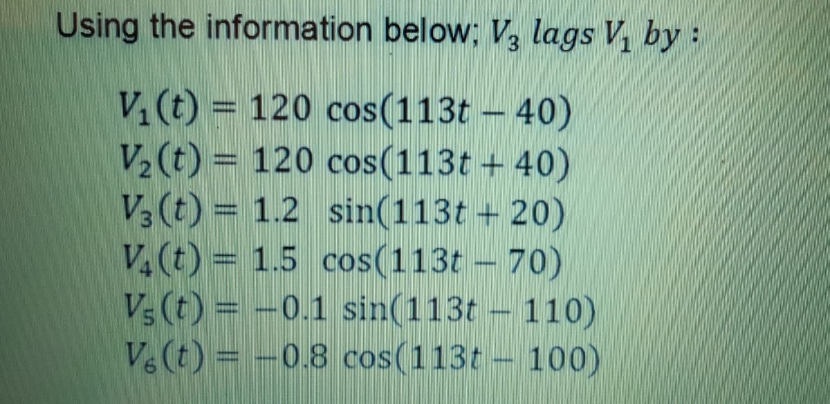 Using the information below; V, lags V, by:
V¼(t) = 120 cos(113t – 40)
V2 (t) = 120 cos(113t + 40)
V3 (t) = 1.2 sin(113t + 20)
V, (t) = 1.5 cos(113t – 70)
Vs (t) = -0.1 sin(113t – 110)
V& (t) = -0.8 cos(113t – 100)
%3D
