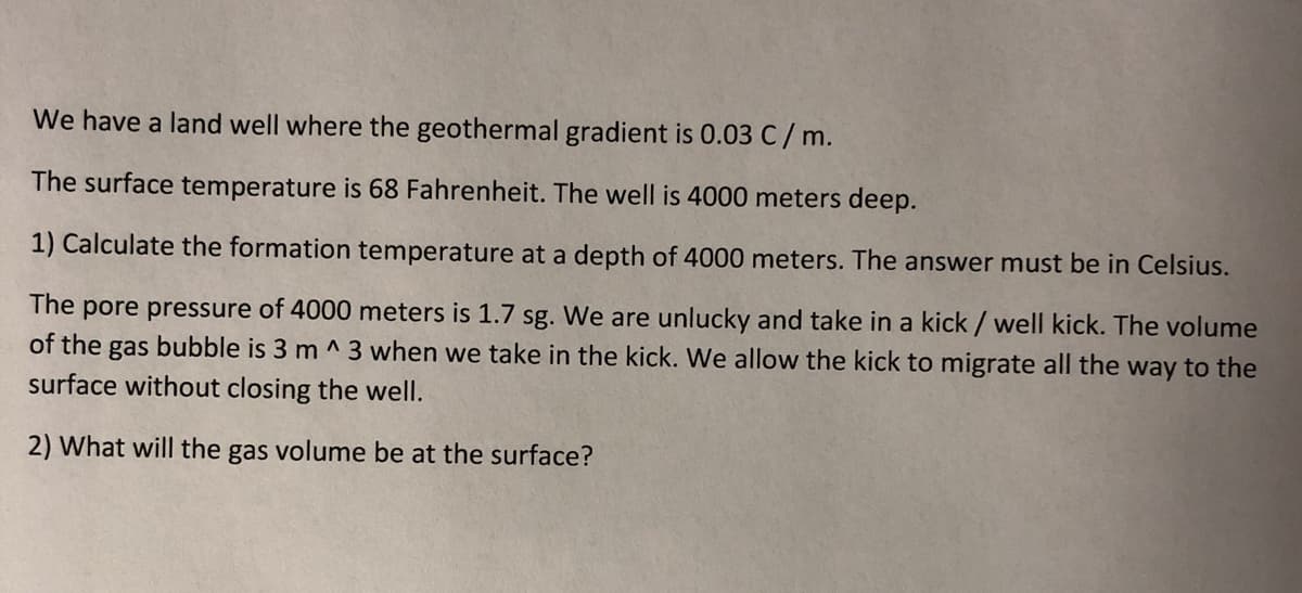 We have a land well where the geothermal gradient is 0.03 C/ m.
The surface temperature is 68 Fahrenheit. The well is 4000 meters deep.
1) Calculate the formation temperature at a depth of 4000 meters. The answer must be in Celsius.
The pore pressure of 4000 meters is 1.7 sg. We are unlucky and take in a kick / well kick. The volume
of the gas bubble is 3 m ^ 3 when we take in the kick. We allow the kick to migrate all the way to the
surface without closing the well.
2) What will the gas volume be at the surface?
