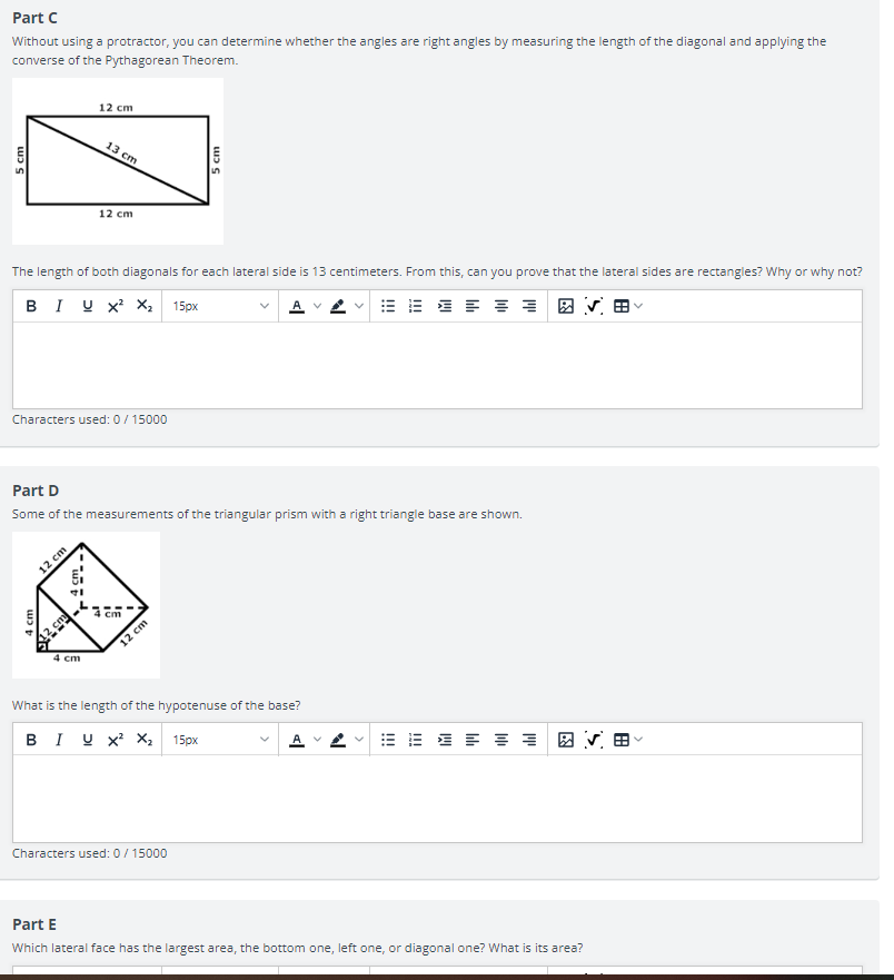 Part C
Without using a protractor, you can determine whether the angles are right angles by measuring the length of the diagonal and applying the
converse of the Pythagorean Theorem.
12 cm
5
12 cm
The length of both diagonals for each lateral side is 13 centimeters. From this, can you prove that the lateral sides are rectangles? Why or why not?
BIU X² X₂ 15px
E
Characters used: 0 / 15000
Part D
Some of the measurements of the triangular prism with a right triangle base are shown.
4 cm
4 cm
What is the length of the hypotenuse of the base?
BIU X² X₂ 15px
Characters used: 0 / 15000
Part E
Which lateral face has the largest area, the bottom one, left one, or diagonal one? What is its area?
5 cm
12 cm
4 cm.
4 cm
2
13 cm
12 cm
5 cm
N
>
田ㄣㄖ