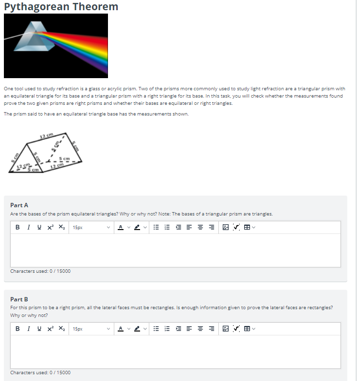 Pythagorean Theorem
One tool used to study refraction is a glass or acrylic prism. Two of the prisms more commonly used to study light refraction are a triangular prism with
an equilateral triangle for its base and a triangular prism with a right triangle for its base. In this task, you will check whether the measurements found
prove the two given prisms are right prisms and whether their bases are equilateral or right triangles.
The prism said to have an equilateral triangle base has the measurements shown.
12 cm
12 cm
Part A
Are the bases of the prism equilateral triangles? Why or why not? Note: The bases of a triangular prism are triangles.
BIUX² X₂ 15px
A
Characters used: 0/15000
Part B
For this prism to be a right prism, all the lateral faces must be rectangles. Is enough information given to prove the lateral faces are rectangles?
Why or why not?
BIY X² X₂ 15px
V
≡ ≡ A V
Characters used: 0/15000
12 cm
N
bh