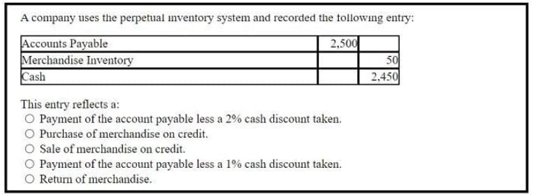 A company uses the perpetual inventory system and recorded the tollowing entry:
Accounts Payable
Merchandise Inventory
Cash
2,500
50
2,450
This entry reflects a:
O Payment of the account payable less a 2% cash discount taken.
O Purchase of merchandise on credit.
O Sale of merchandise on credit.
O Payment of the account payable less a 1% cash discount taken.
O Return of merchandise.
