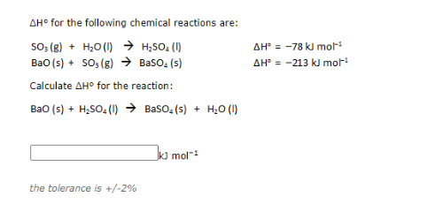 AH° for the following chemical reactions are:
so; (8) + H;0(1) → H;SO: (1)
Bao (s) + so, (g) → Baso, (s)
AH° = -78 kJ mor
AH° = -213 kJ mor
Calculate AH° for the reaction:
Bao (s) + H;SO, (1) → Baso, (5) + H;O (1)
k] mol-
the tolerance is +/-2%
