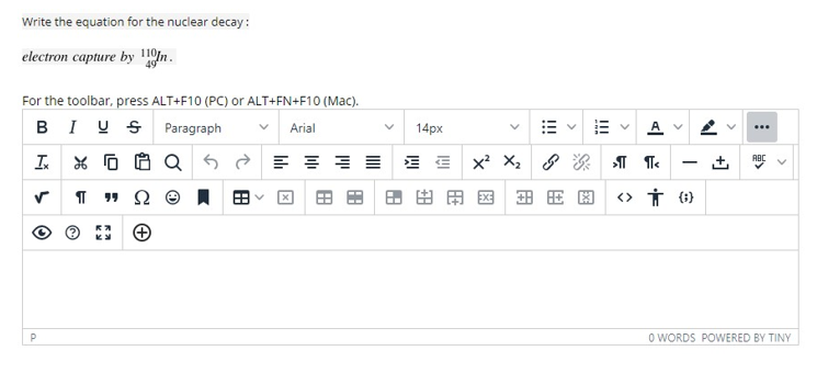 Write the equation for the nuclear decay:
electron capture by 10n.
For the toolbar, press ALT+F10 (PC) or ALT+FN+F10 (Mac).
BIU S Paragraph
A V
Arial
14px
= E E Xx² X2
ABC
田用国
<> Ť (1)
P
O WORDS POWERED BY TINY
+]
!!! S
