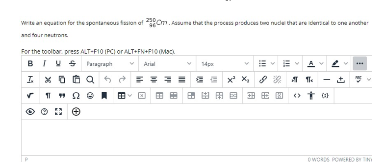 Write an equation for the spontaneous fission of 20 Cm . Assume that the process produces two nuclei that are identical to one another
and four neutrons.
For the toolbar, press ALT+F10 (PC) or ALT+FN+F10 (Mac).
BIUS Paragraph
Arial
14px
...
x? X, 8
ABC
-
用国 田田图
P
O WORDS POWERED BY TINY
+]
>
II
!!!
田
