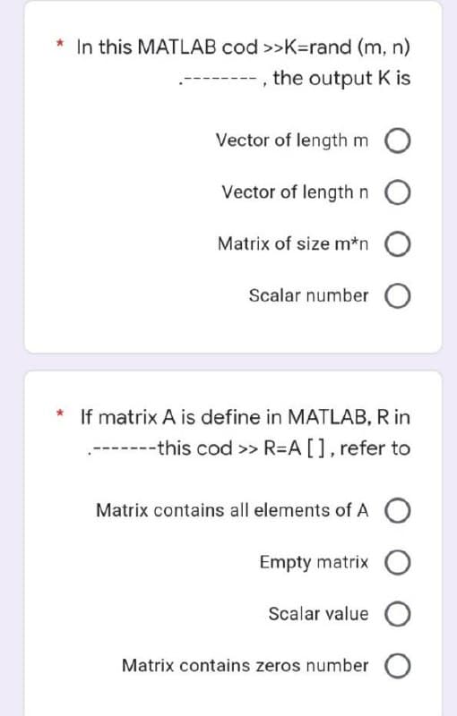 * In this MATLAB cod >>K=rand (m, n)
the output K is
Vector of length m
Vector of length n O
Matrix of size m*n
Scalar number
* If matrix A is define in MATLAB, R in
--------this cod >> R=A[], refer to
Matrix contains all elements of A о
Empty matrix O
Scalar value
Matrix contains zeros number O