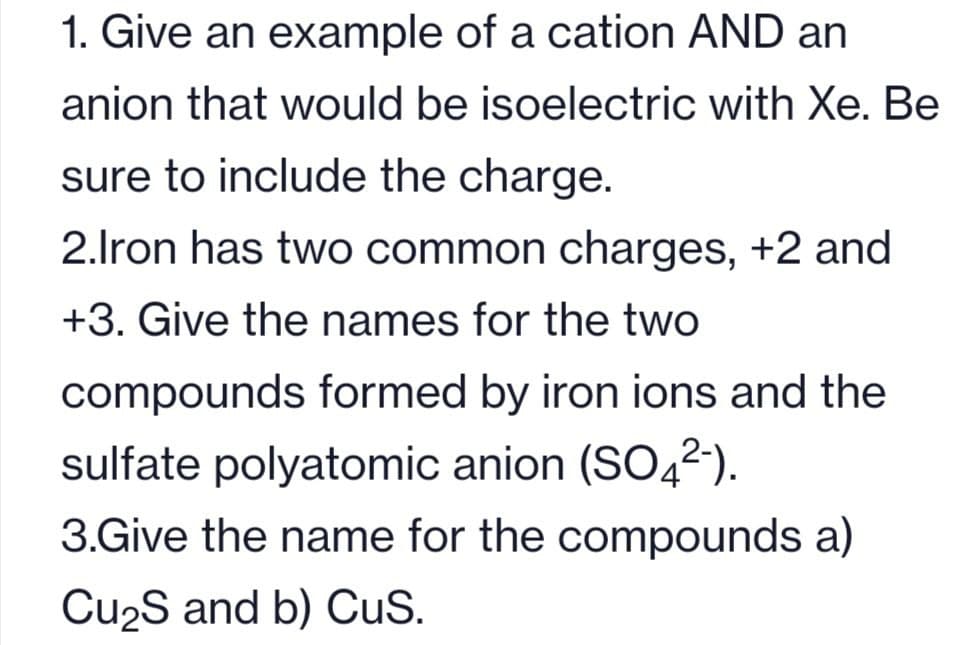1. Give an example of a cation AND an
anion that would be isoelectric with Xe. Be
sure to include the charge.
2.Iron has two common charges, +2 and
+3. Give the names for the two
compounds formed by iron ions and the
sulfate polyatomic anion (SO4²-).
3.Give the name for the compounds a)
Cu₂S and b) CuS.