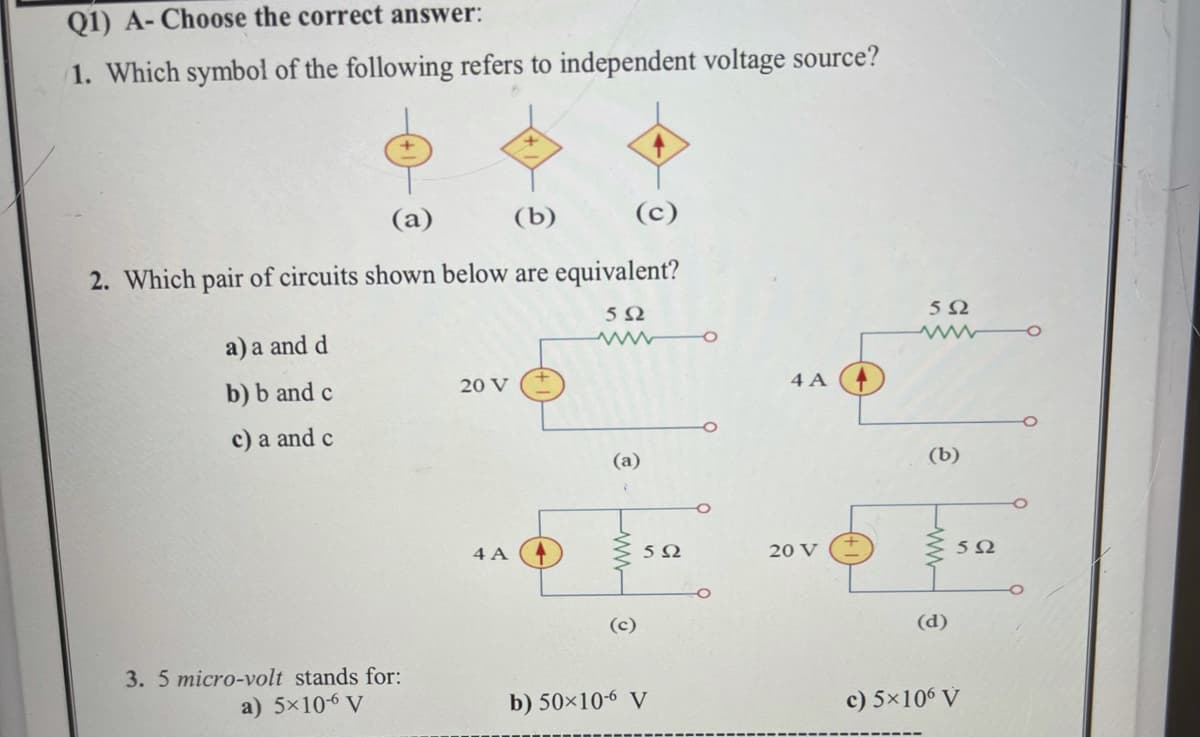 Q1) A- Choose the correct answer:
1. Which symbol of the following refers to independent voltage source?
(a)
(b)
(c)
2. Which pair of circuits shown below are equivalent?
a) a and d
b) b and c
20 V
4 A
c) a and c
(a)
(b)
4 A
20 V
(c)
(d)
3. 5 micro-volt stands for:
a) 5×10-6 V
b) 50×10-6 V
c) 5×106 V
