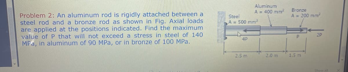 Aluminum
A = 400 mm
Bronze
A = 200 mm
Problem 2: An aluminum rod is rigidly attached between a
steel rod and a bronze rod as shown in Fig. Axial loads
are applied at the positions indicated. Find the maximum
value of P that will not exceed a stress in steel of 140
MPa, in aluminum of 90 MPa, or in bronze of 100 MPa.
Steel
A = 500 mm
2P
4P
2.5 m
2.0 m
1.5 m
Show all
