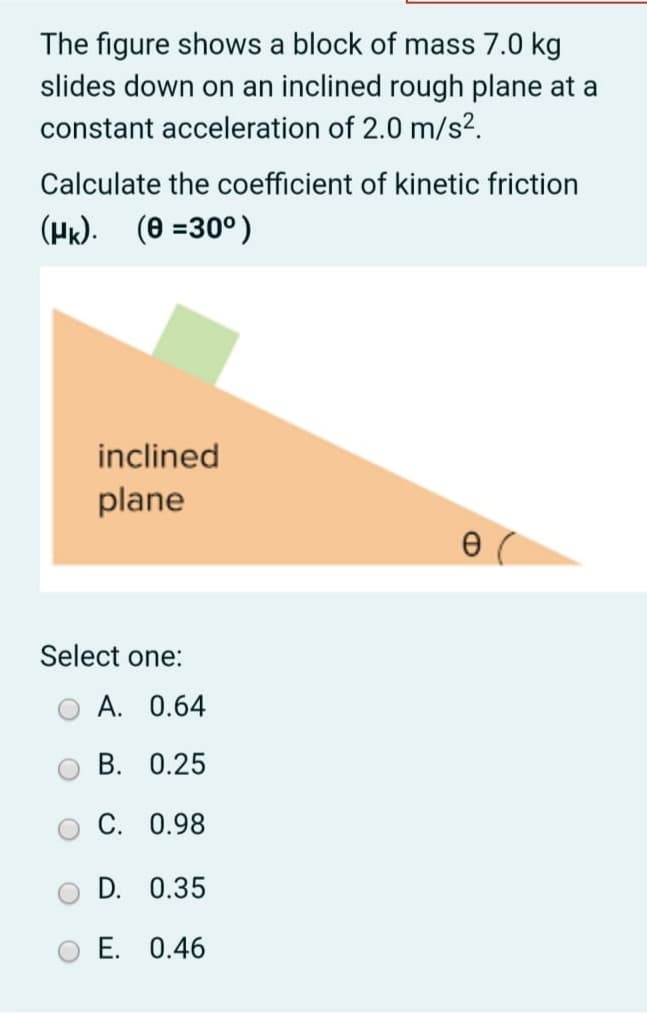 The figure shows a block of mass 7.0 kg
slides down on an inclined rough plane at a
constant acceleration of 2.0 m/s².
Calculate the coefficient of kinetic friction
(Hk). (0 =30°)
inclined
plane
Select one:
A. 0.64
B. 0.25
C. 0.98
D. 0.35
E. 0.46
