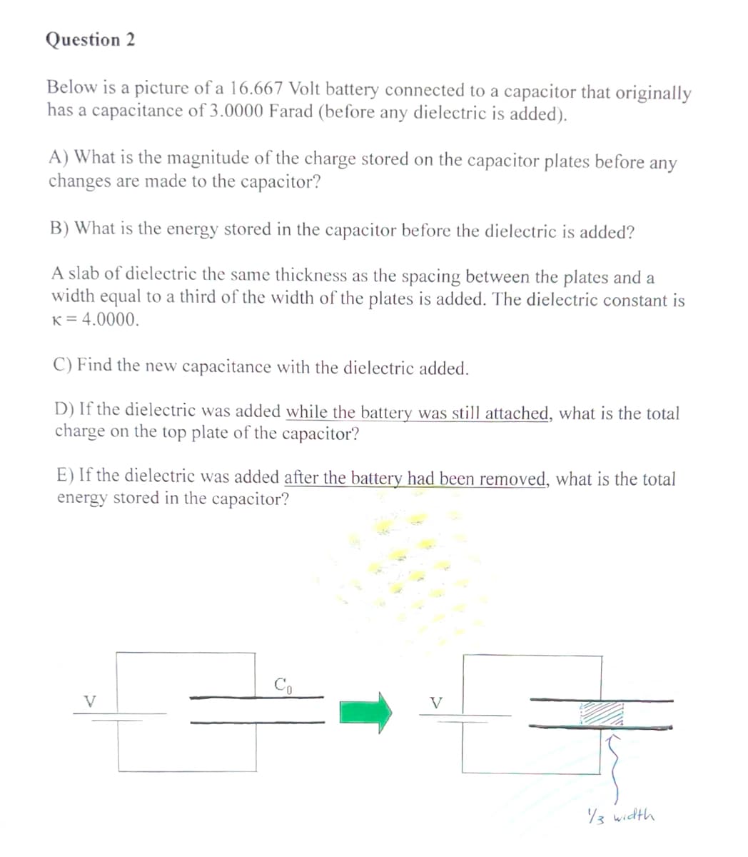 Question 2
Below is a picture of a 16.667 Volt battery connected to a capacitor that originally
has a capacitance of 3.0000 Farad (before any dielectric is added).
A) What is the magnitude of the charge stored on the capacitor plates before any
changes are made to the capacitor?
B) What is the energy stored in the capacitor before the dielectric is added?
A slab of dielectric the same thickness as the spacing between the plates and a
width equal to a third of the width of the plates is added. The dielectric constant is
K = 4.0000.
C) Find the new capacitance with the dielectric added.
D) If the dielectric was added while the battery was still attached, what is the total
charge on the top plate of the capacitor?
E) If the dielectric was added after the battery had been removed, what is the total
energy stored in the capacitor?
V
1/3 width