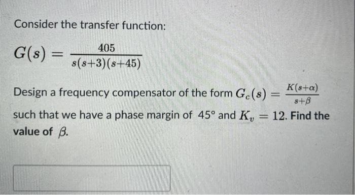 Consider the transfer function:
405
G(s) =
s(s+3)(s+45)
K(s+a)
Design a frequency compensator of the form G.(s)%3D
s+B
such that we have a phase margin of 45° and K,
value of B.
12. Find the
