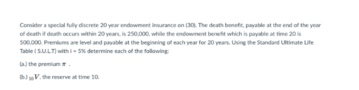 Consider a special fully discrete 20 year endowment insurance on (30). The death benefit, payable at the end of the year
of death if death occurs within 20 years, is 250,000, while the endowment benefit which is payable at time 20 is
500,000. Premiums are level and payable at the beginning of each year for 20 years. Using the Standard Ultimate Life
Table ( S.U.L.T) with i = 5% determine each of the following:
(a.) the premium 7.
(b.) 10 V, the reserve at time 10.
