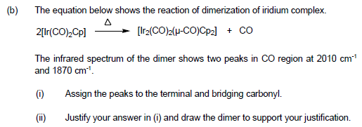 (b)
The equation below shows the reaction of dimerization of iridium complex.
2[Ir(CO),Cp]
[Ir2(CO)2(H-CO)Cp2) + co
The infrared spectrum of the dimer shows two peaks in CO region at 2010 cm
and 1870 cm".
(i)
Assign the peaks to the terminal and bridging carbonyl.
(ii)
Justify your answer in (i) and draw the dimer to support your justification.

