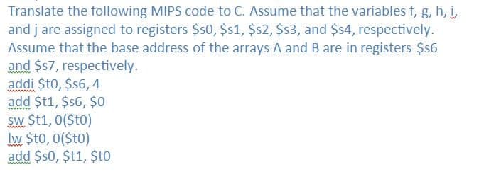Translate the following MIPS code to C. Assume that the variables f, g, h, i,
and j are assigned to registers $s0, $1, $$2, $3, and $4, respectively.
Assume that the base address of the arrays A and B are in registers $6
and $57, respectively.
addi $t0, $6, 4
add $t1, $$6, $0
sw $t1, 0($t0)
Iw $t0, 0($to)
add $s0, $t1, $to
